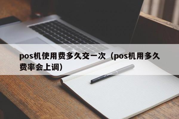 pos机使用费多久交一次（pos机用多久费率会上调）