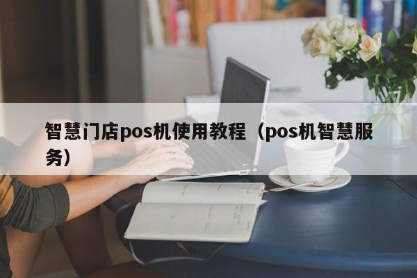 智慧门店pos机使用教程（pos机智慧服务）