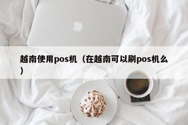 越南使用pos机（在越南可以刷pos机么）