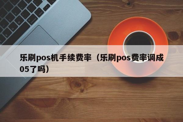 乐刷pos机手续费率（乐刷pos费率调成05了吗）