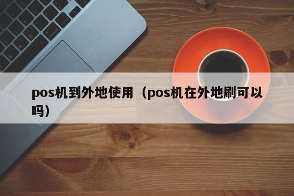 pos机到外地使用（pos机在外地刷可以吗）