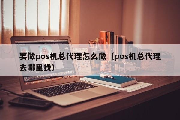 要做pos机总代理怎么做（pos机总代理去哪里找）