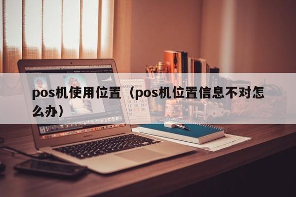 pos机使用位置（pos机位置信息不对怎么办）