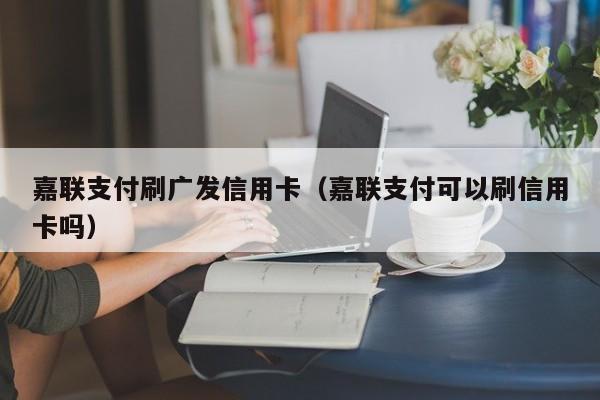 嘉联支付刷广发信用卡（嘉联支付可以刷信用卡吗）