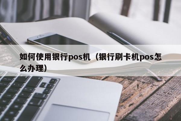 如何使用银行pos机（银行刷卡机pos怎么办理）