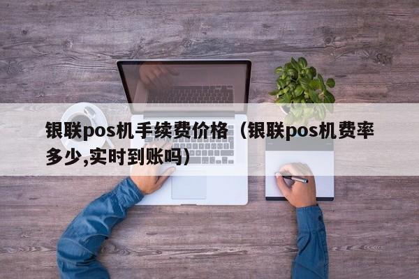 银联pos机手续费价格（银联pos机费率多少,实时到账吗）