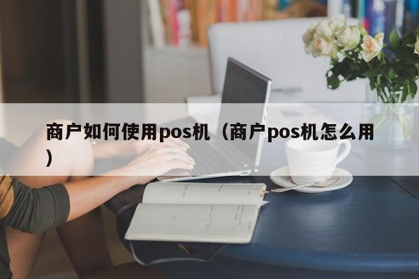 商户如何使用pos机（商户pos机怎么用）