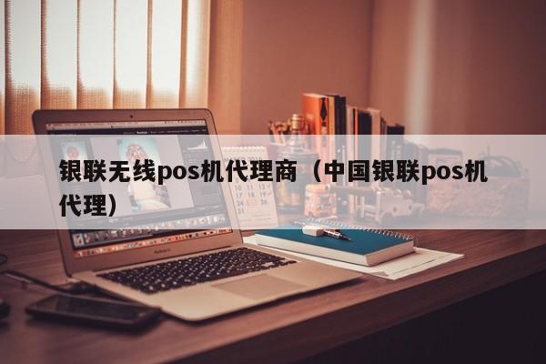 银联无线pos机代理商（中国银联pos机代理）