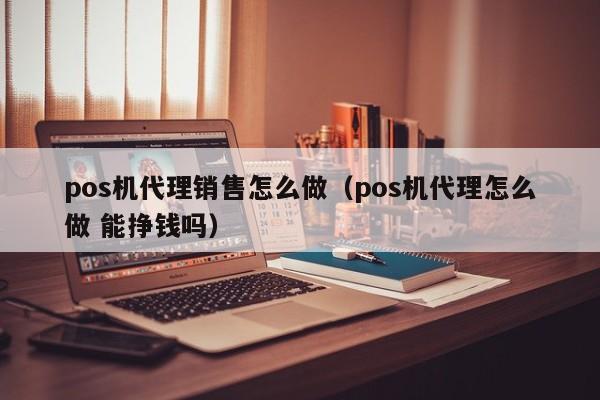 pos机代理销售怎么做（pos机代理怎么做 能挣钱吗）