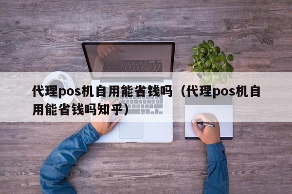 代理pos机自用能省钱吗（代理pos机自用能省钱吗知乎）