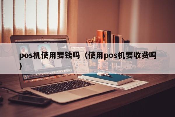 pos机使用要钱吗（使用pos机要收费吗）