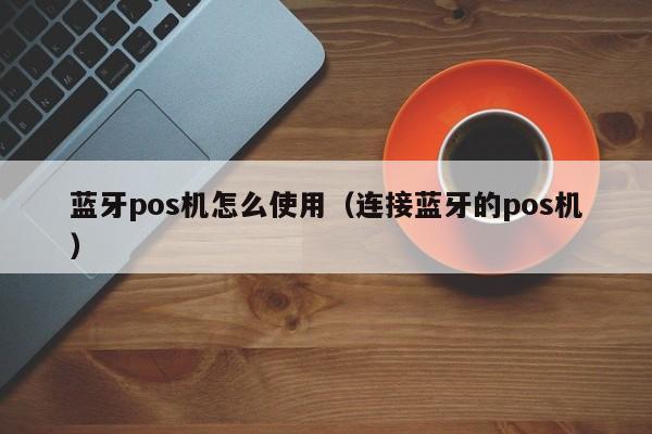 蓝牙pos机怎么使用（连接蓝牙的pos机）