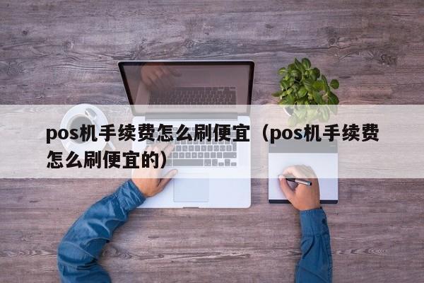 pos机手续费怎么刷便宜（pos机手续费怎么刷便宜的）