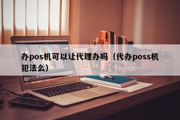 办pos机可以让代理办吗（代办poss机犯法么）