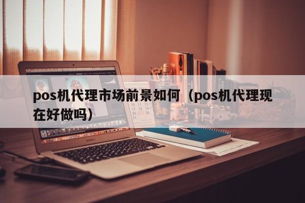 pos机代理市场前景如何（pos机代理现在好做吗）