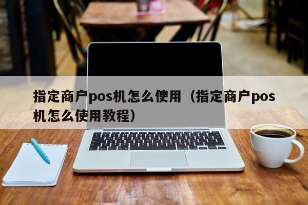 指定商户pos机怎么使用（指定商户pos机怎么使用教程）