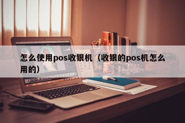 怎么使用pos收银机（收银的pos机怎么用的）