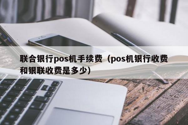 联合银行pos机手续费（pos机银行收费和银联收费是多少）