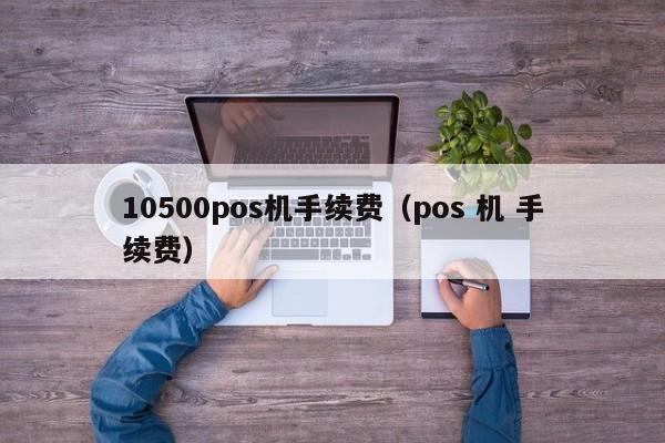 10500pos机手续费（pos 机 手续费）