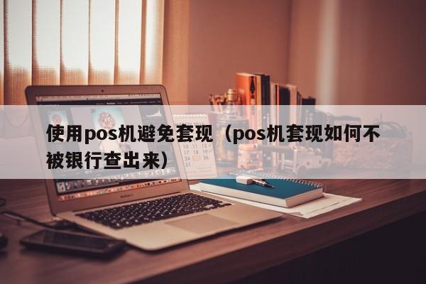 使用pos机避免套现（pos机套现如何不被银行查出来）