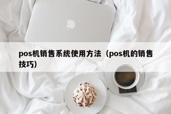 pos机销售系统使用方法（pos机的销售技巧）