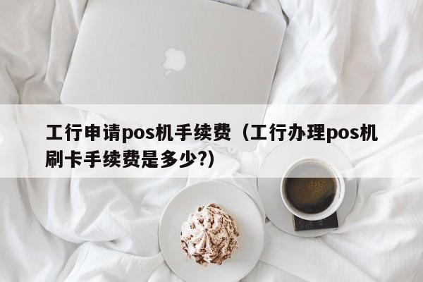 工行申请pos机手续费（工行办理pos机刷卡手续费是多少?）