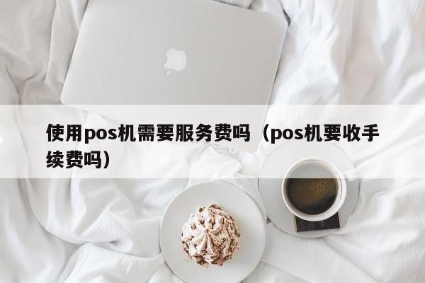 使用pos机需要服务费吗（pos机要收手续费吗）