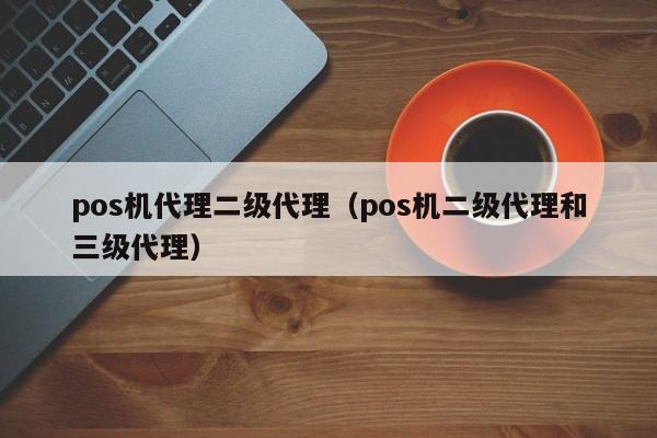 pos机代理二级代理（pos机二级代理和三级代理）