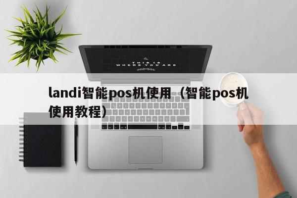 landi智能pos机使用（智能pos机使用教程）