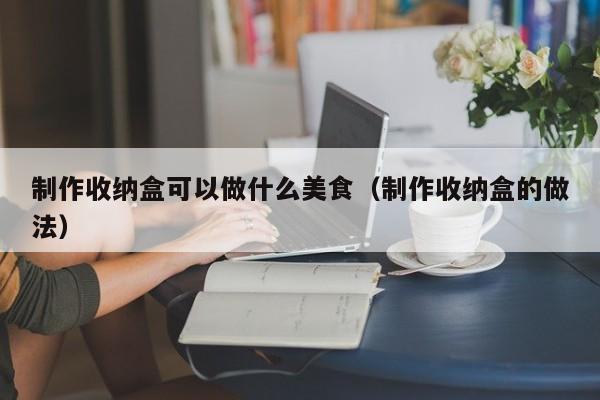 制作收纳盒可以做什么美食（制作收纳盒的做法）