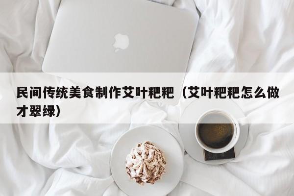 民间传统美食制作艾叶粑粑（艾叶粑粑怎么做才翠绿）